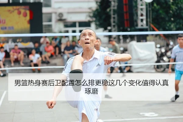 男篮热身赛后卫配置怎么排更稳这几个变化值得认真琢磨